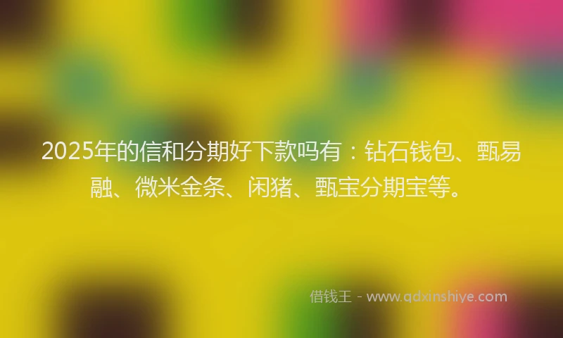 2025年的信和分期好下款吗有：钻石钱包、甄易融、微米金条、闲猪、甄宝分期宝等。