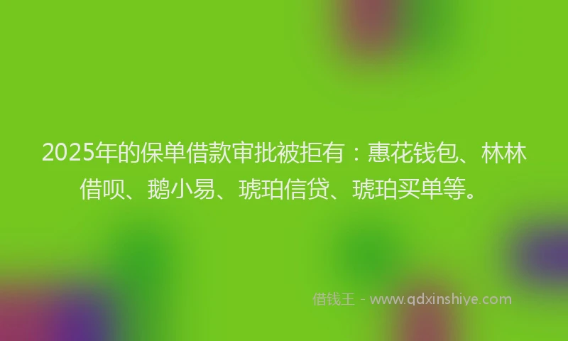 2025年的保单借款审批被拒有：惠花钱包、林林借呗、鹅小易、琥珀信贷、琥珀买单等。