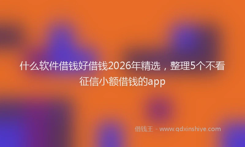 什么软件借钱好借钱2026年精选，整理5个不看征信小额借钱的app
