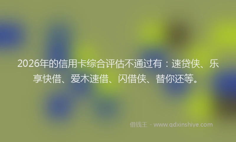 2026年的信用卡综合评估不通过有：速贷侠、乐享快借、爱木速借、闪借侠、替你还等。