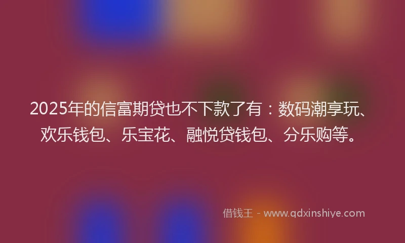 2025年的信富期贷也不下款了有：数码潮享玩、欢乐钱包、乐宝花、融悦贷钱包、分乐购等。