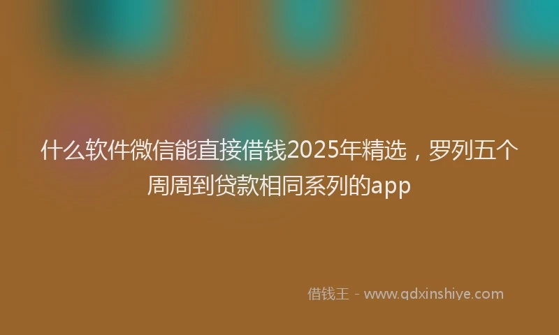 什么软件微信能直接借钱2025年精选，罗列五个周周到贷款相同系列的app