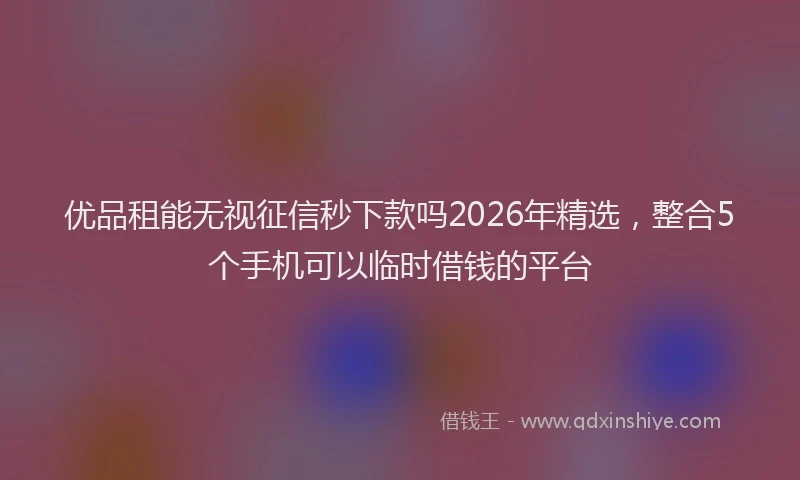 优品租能无视征信秒下款吗2026年精选，整合5个手机可以临时借钱的平台