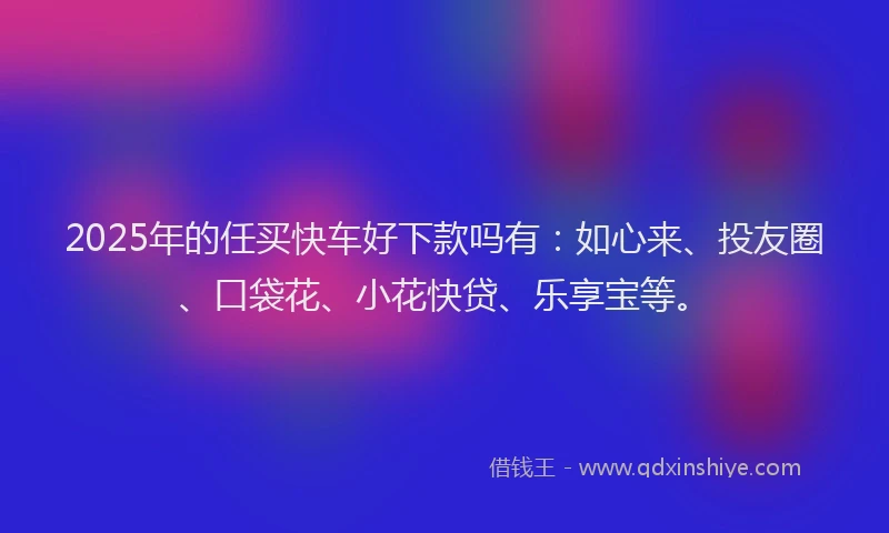 2025年的任买快车好下款吗有：如心来、投友圈、口袋花、小花快贷、乐享宝等。