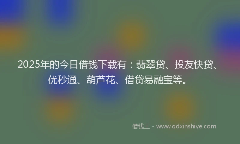 2025年的今日借钱下载有：翡翠贷、投友快贷、优秒通、葫芦花、借贷易融宝等。