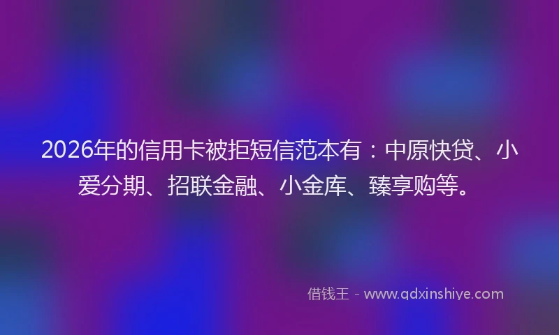 2026年的信用卡被拒短信范本有：中原快贷、小爱分期、招联金融、小金库、臻享购等。