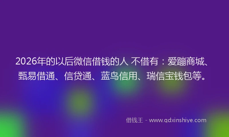 2026年的以后微信借钱的人 不借有：爱蹦商城、甄易借通、信贷通、蓝鸟信用、瑞信宝钱包等。