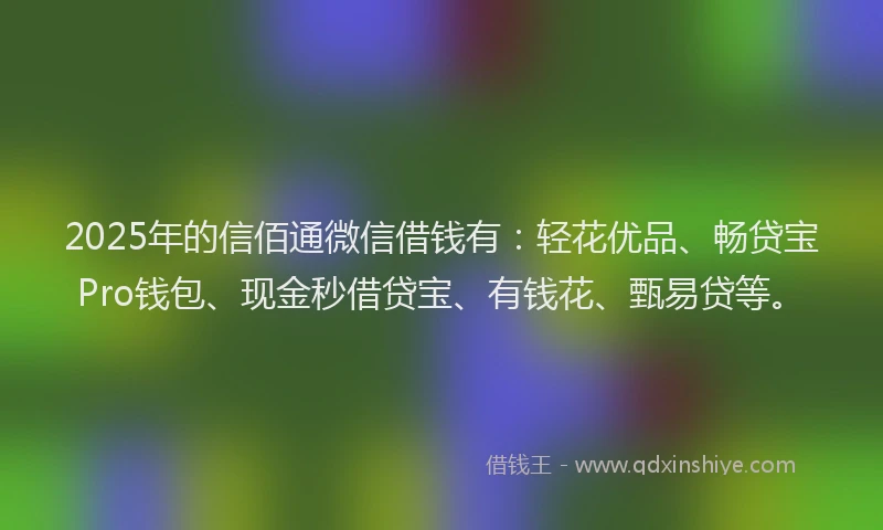 2025年的信佰通微信借钱有：轻花优品、畅贷宝Pro钱包、现金秒借贷宝、有钱花、甄易贷等。