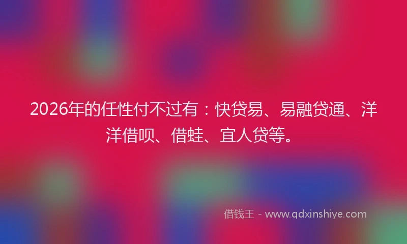 2026年的任性付不过有：快贷易、易融贷通、洋洋借呗、借蛙、宜人贷等。