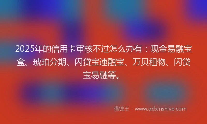 2025年的信用卡审核不过怎么办有:现金易融宝盒、琥珀分期、闪贷宝速融宝、万贝租物、闪贷宝易融等。