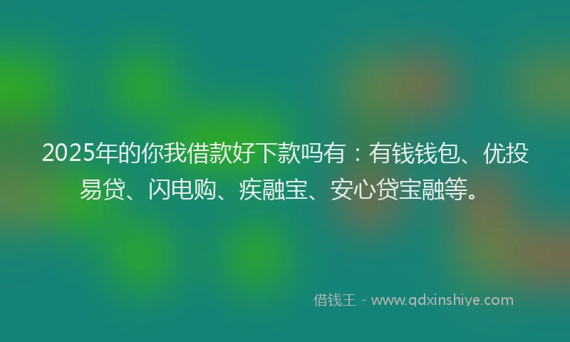 2025年的你我借款好下款吗有：有钱钱包、优投易贷、闪电购、疾融宝、安心贷宝融等。