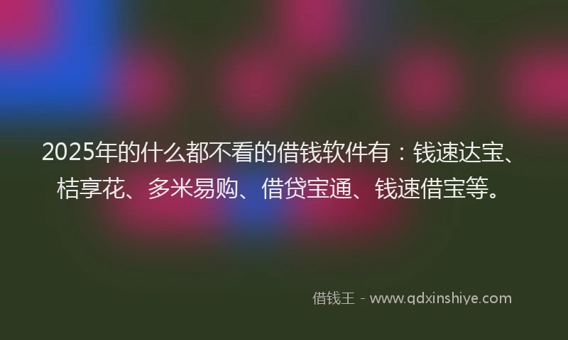 2025年的什么都不看的借钱软件有：钱速达宝、桔享花、多米易购、借贷宝通、钱速借宝等。
