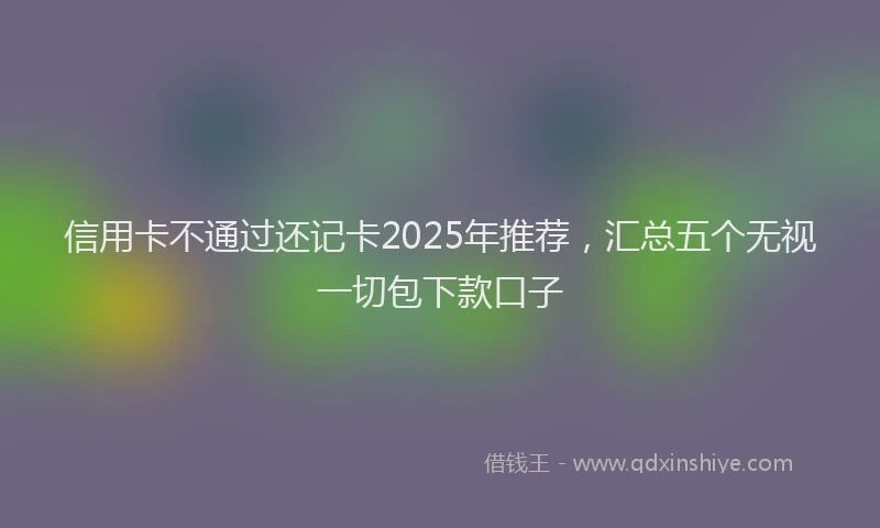 信用卡不通过还记卡2025年推荐，汇总五个无视一切包下款口子