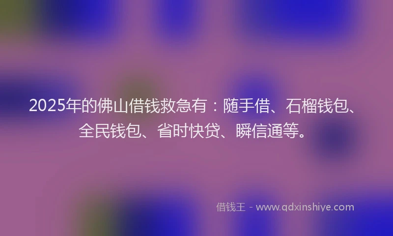2025年的佛山借钱救急有：随手借、石榴钱包、全民钱包、省时快贷、瞬信通等。