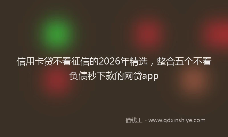 信用卡贷不看征信的2026年精选，整合五个不看负债秒下款的网贷app