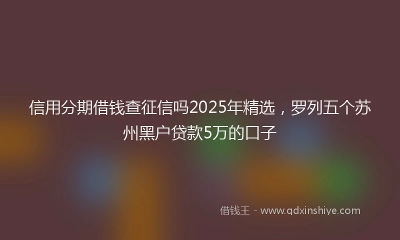 信用分期借钱查征信吗2025年精选，罗列五个苏州黑户贷款5万的口子