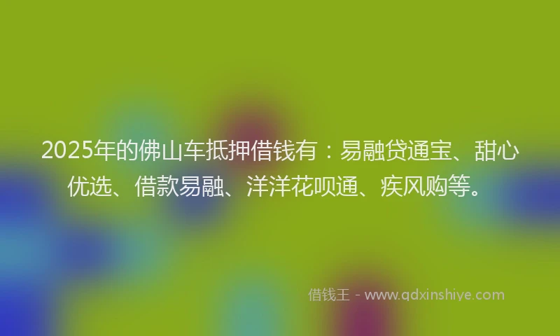 2025年的佛山车抵押借钱有：易融贷通宝、甜心优选、借款易融、洋洋花呗通、疾风购等。