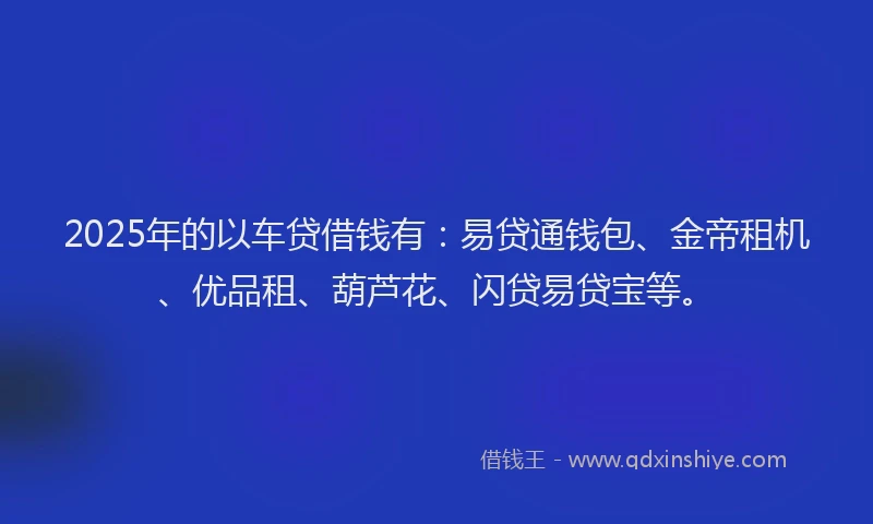 2025年的以车贷借钱有：易贷通钱包、金帝租机、优品租、葫芦花、闪贷易贷宝等。