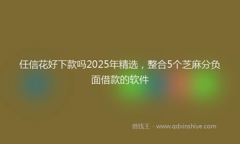 任信花好下款吗2025年精选，整合5个芝麻分负面借款的软件