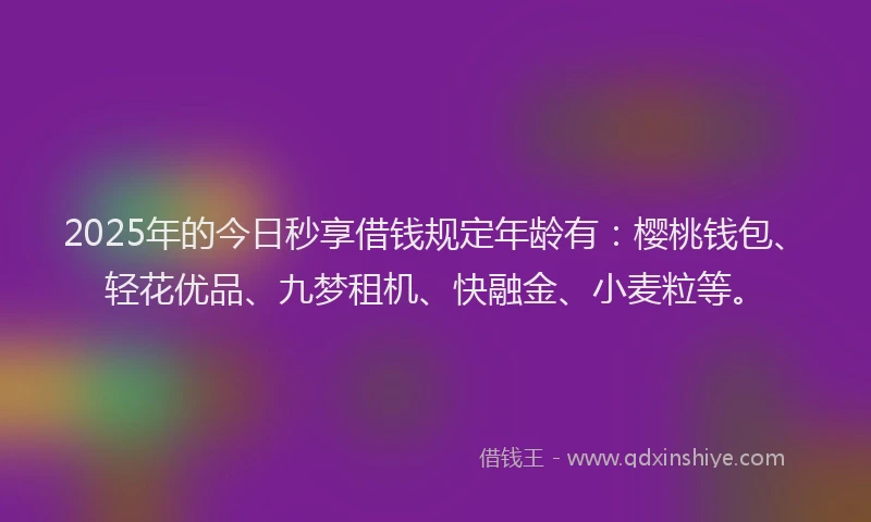 2025年的今日秒享借钱规定年龄有：樱桃钱包、轻花优品、九梦租机、快融金、小麦粒等。