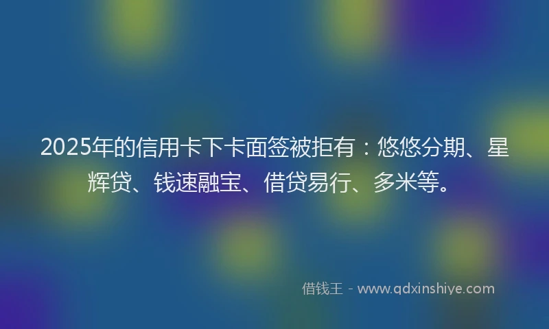 2025年的信用卡下卡面签被拒有：悠悠分期、星辉贷、钱速融宝、借贷易行、多米等。