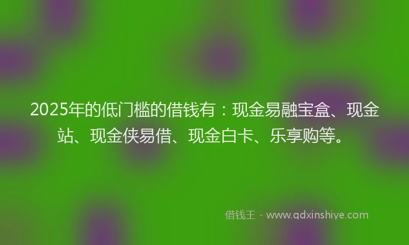 2025年的低门槛的借钱有：现金易融宝盒、现金站、现金侠易借、现金白卡、乐享购等。