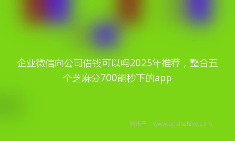 企业微信向公司借钱可以吗2025年推荐,整合五个芝麻分700能秒下的app