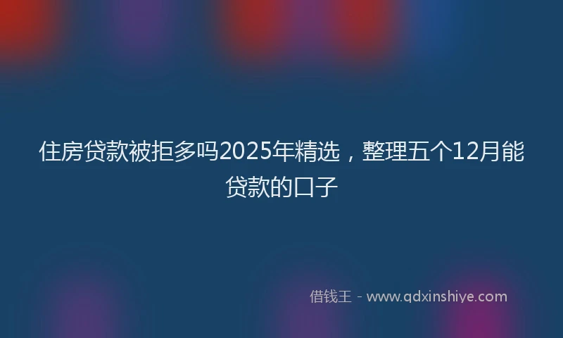 住房贷款被拒多吗2025年精选，整理五个12月能贷款的口子