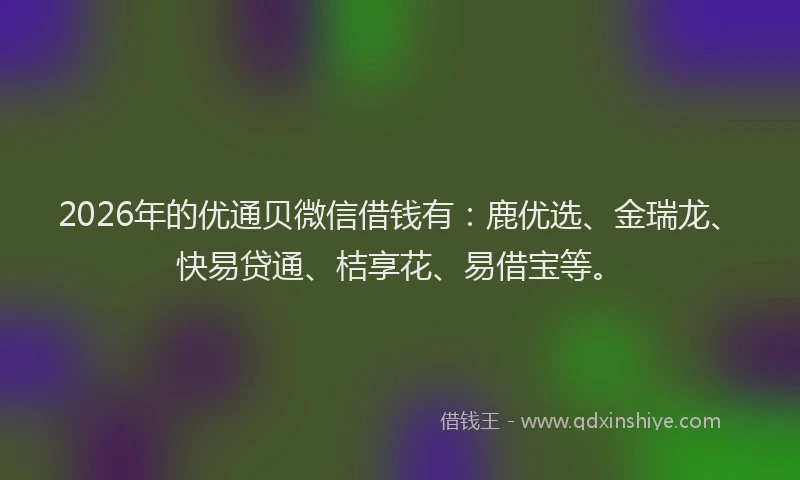 2026年的优通贝微信借钱有：鹿优选、金瑞龙、快易贷通、桔享花、易借宝等。