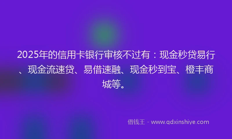 2025年的信用卡银行审核不过有：现金秒贷易行、现金流速贷、易借速融、现金秒到宝、橙丰商城等。