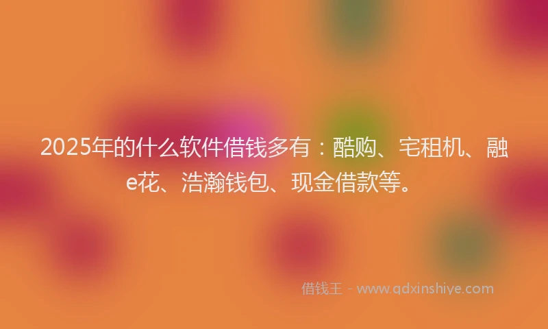 2025年的什么软件借钱多有：酷购、宅租机、融e花、浩瀚钱包、现金借款等。