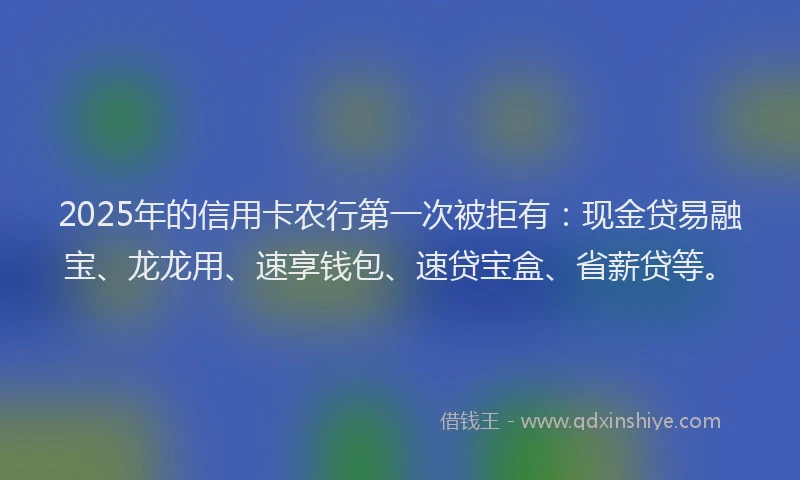 2025年的信用卡农行第一次被拒有:现金贷易融宝、龙龙用、速享钱包、速贷宝盒、省薪贷等。