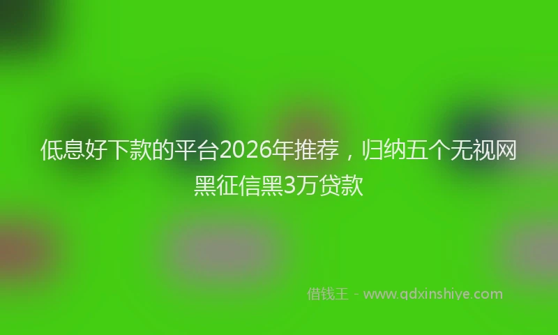 低息好下款的平台2026年推荐，归纳五个无视网黑征信黑3万贷款