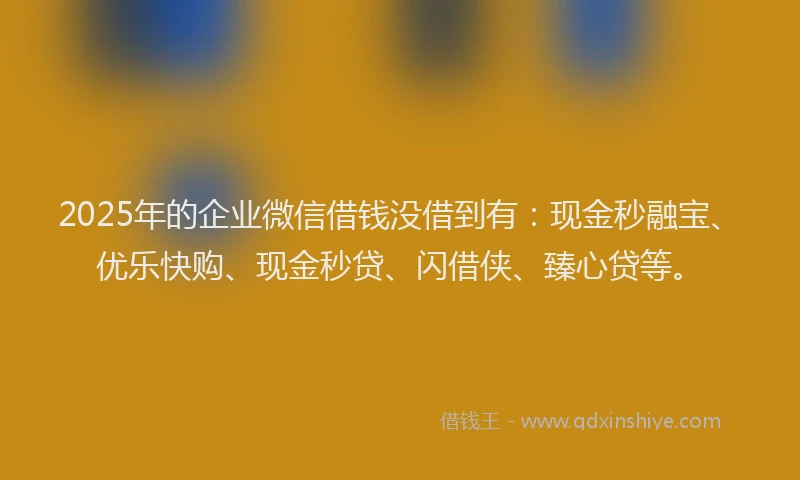 2025年的企业微信借钱没借到有:现金秒融宝、优乐快购、现金秒贷、闪借侠、臻心贷等。