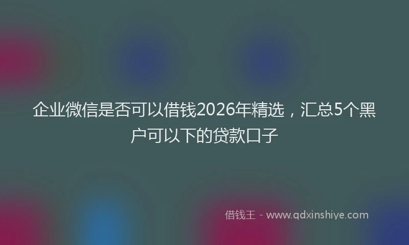 企业微信是否可以借钱2026年精选，汇总5个黑户可以下的贷款口子