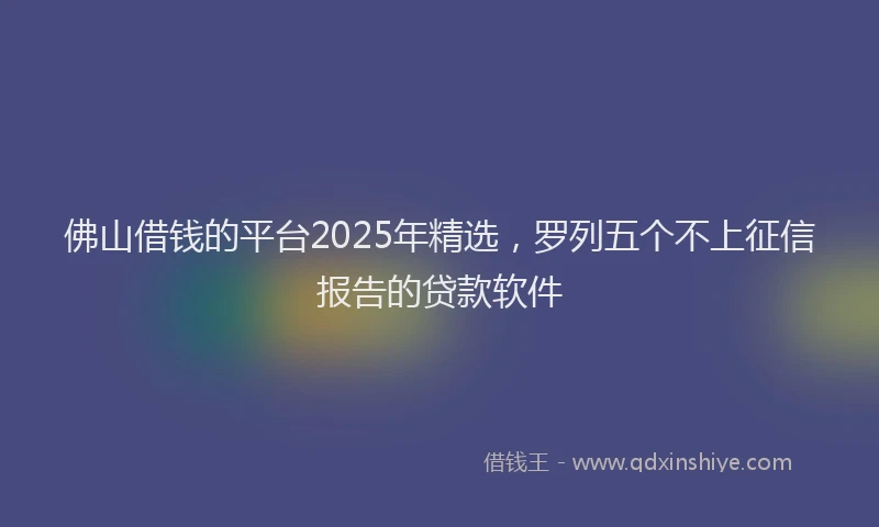 佛山借钱的平台2025年精选，罗列五个不上征信报告的贷款软件