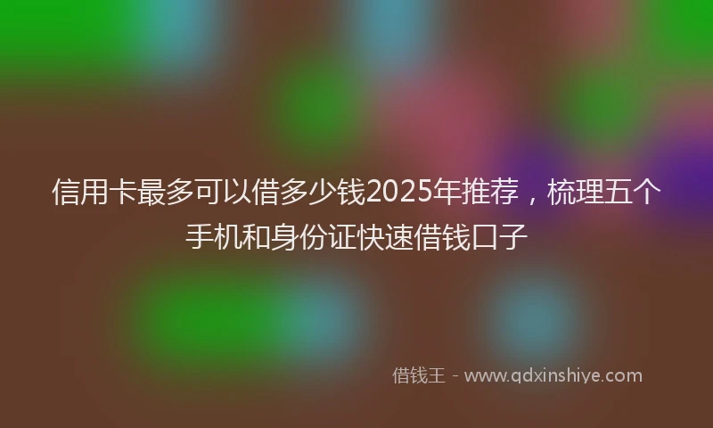 信用卡最多可以借多少钱2025年推荐，梳理五个手机和身份证快速借钱口子