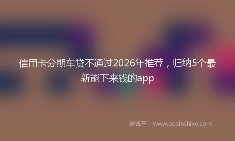 信用卡分期车贷不通过2026年推荐,归纳5个最新能下来钱的app