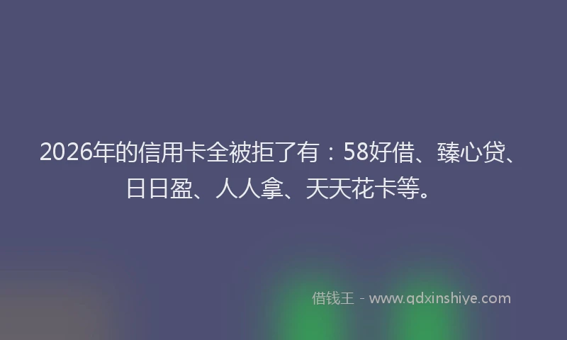 2026年的信用卡全被拒了有:58好借、臻心贷、日日盈、人人拿、天天花卡等。