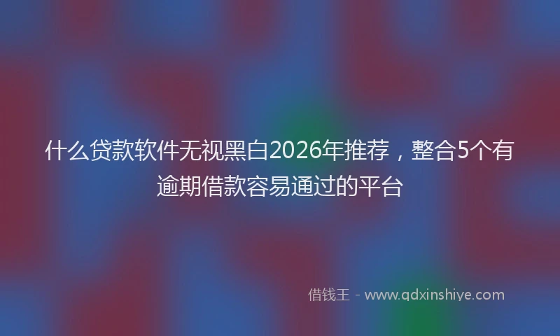 什么贷款软件无视黑白2026年推荐，整合5个有逾期借款容易通过的平台