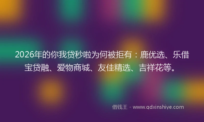 2026年的你我贷秒啦为何被拒有：鹿优选、乐借宝贷融、爱物商城、友佳精选、吉祥花等。