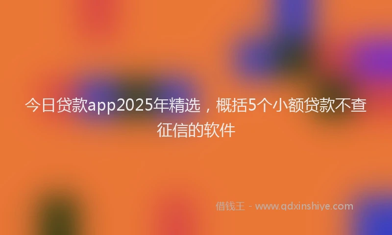 今日贷款app2025年精选，概括5个小额贷款不查征信的软件