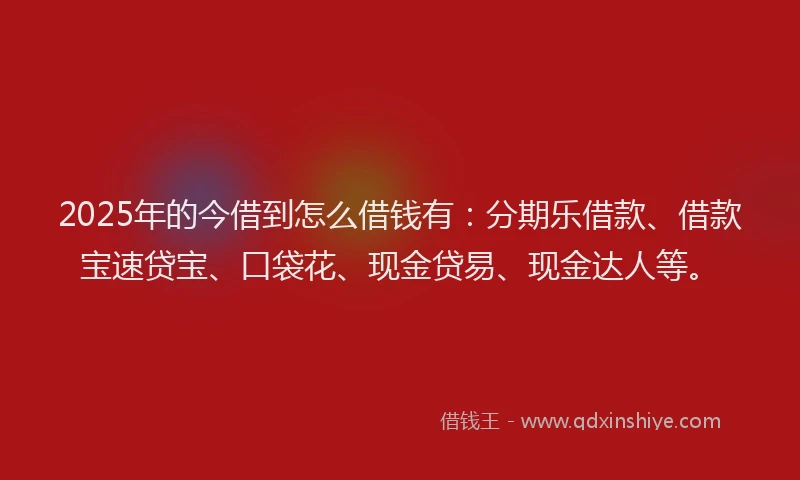 2025年的今借到怎么借钱有：分期乐借款、借款宝速贷宝、口袋花、现金贷易、现金达人等。