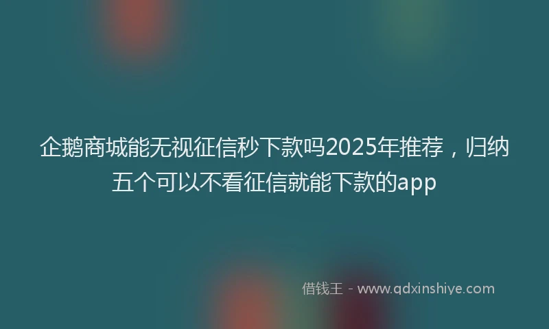 企鹅商城能无视征信秒下款吗2025年推荐，归纳五个可以不看征信就能下款的app