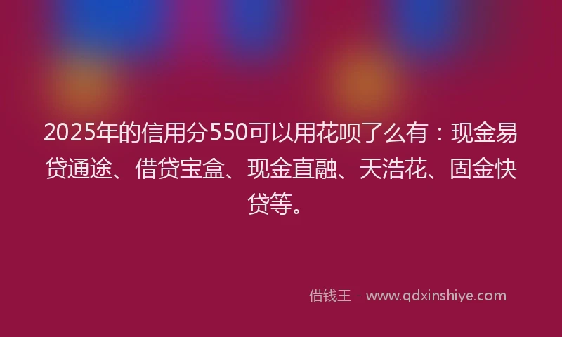 2025年的信用分550可以用花呗了么有:现金易贷通途、借贷宝盒、现金直融、天浩花、固金快贷等。