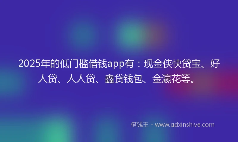 2025年的低门槛借钱app有：现金侠快贷宝、好人贷、人人贷、鑫贷钱包、金瀛花等。