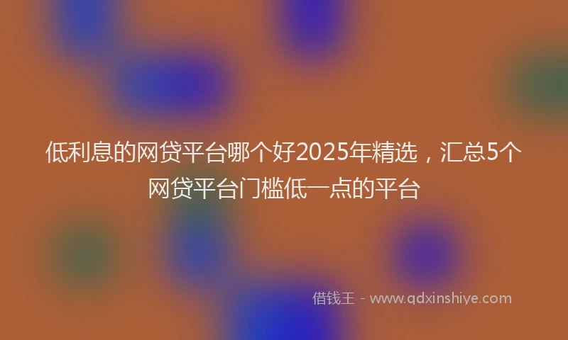 低利息的网贷平台哪个好2025年精选，汇总5个网贷平台门槛低一点的平台