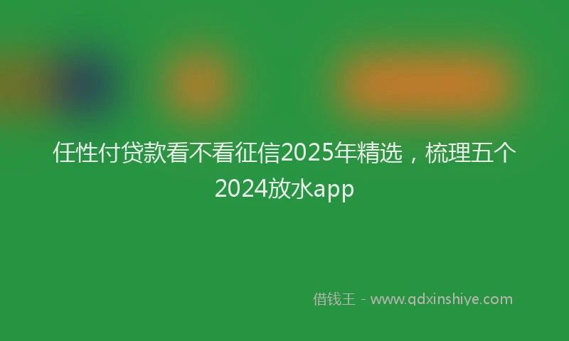 任性付贷款看不看征信2025年精选,梳理五个2024放水app