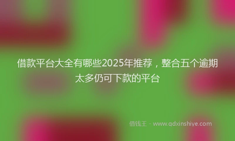 借款平台大全有哪些2025年推荐，整合五个逾期太多仍可下款的平台