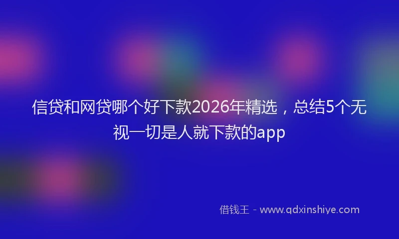 信贷和网贷哪个好下款2026年精选，总结5个无视一切是人就下款的app